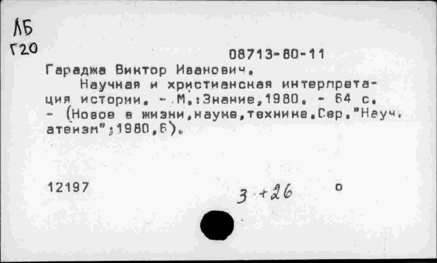 ﻿№
Г 2.0
08713-80-11
Гараджа Виктор Иванович,
Научная и христианская интерпретация истории, - М, ’.Знание, 1980, - 64 с, - (Новое в жизни,науке,технике,Сер,"Неуч атеизм"з1980,6),
12197
о